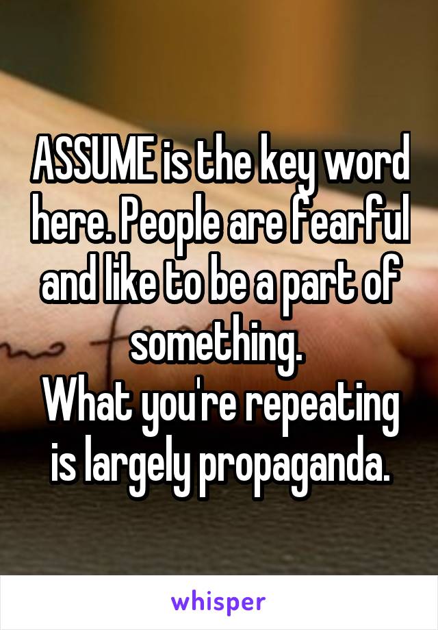 ASSUME is the key word here. People are fearful and like to be a part of something. 
What you're repeating is largely propaganda.