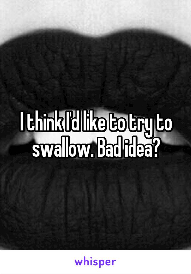 I think I'd like to try to swallow. Bad idea?