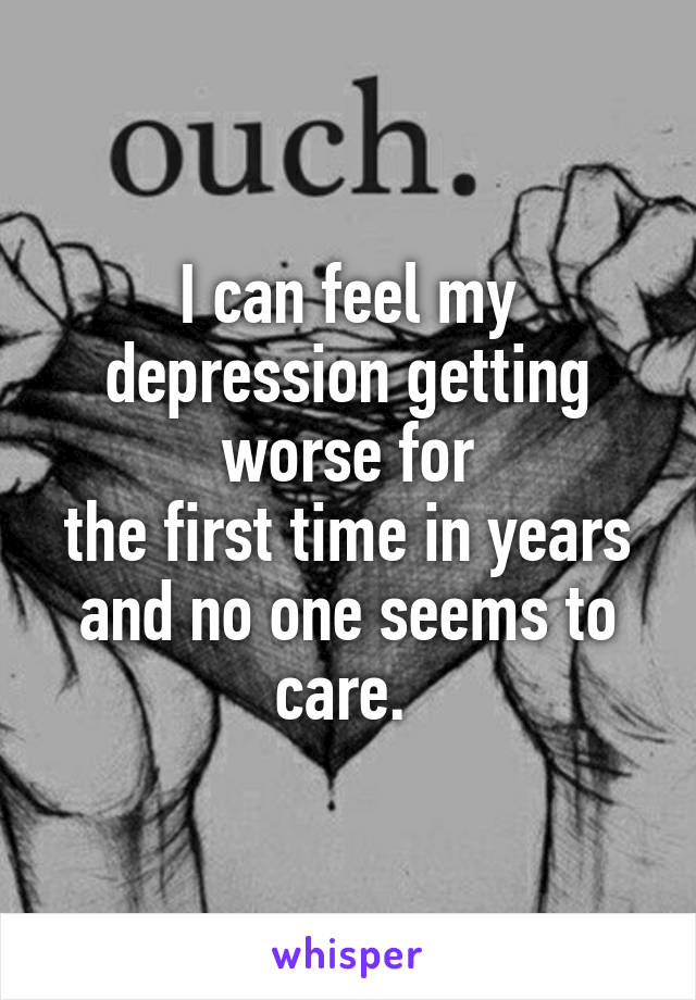 I can feel my depression getting worse for
the first time in years and no one seems to care. 