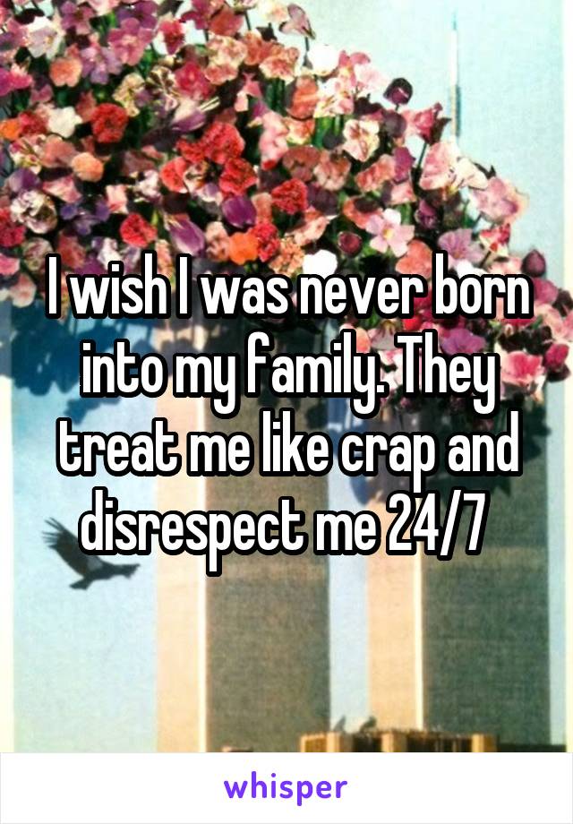 I wish I was never born into my family. They treat me like crap and disrespect me 24/7 