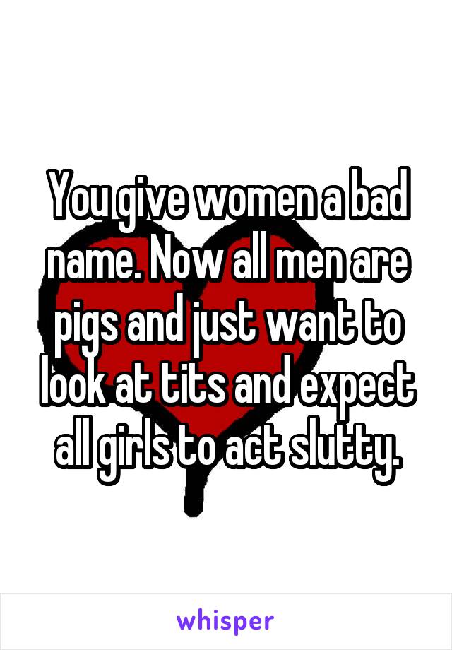 You give women a bad name. Now all men are pigs and just want to look at tits and expect all girls to act slutty.