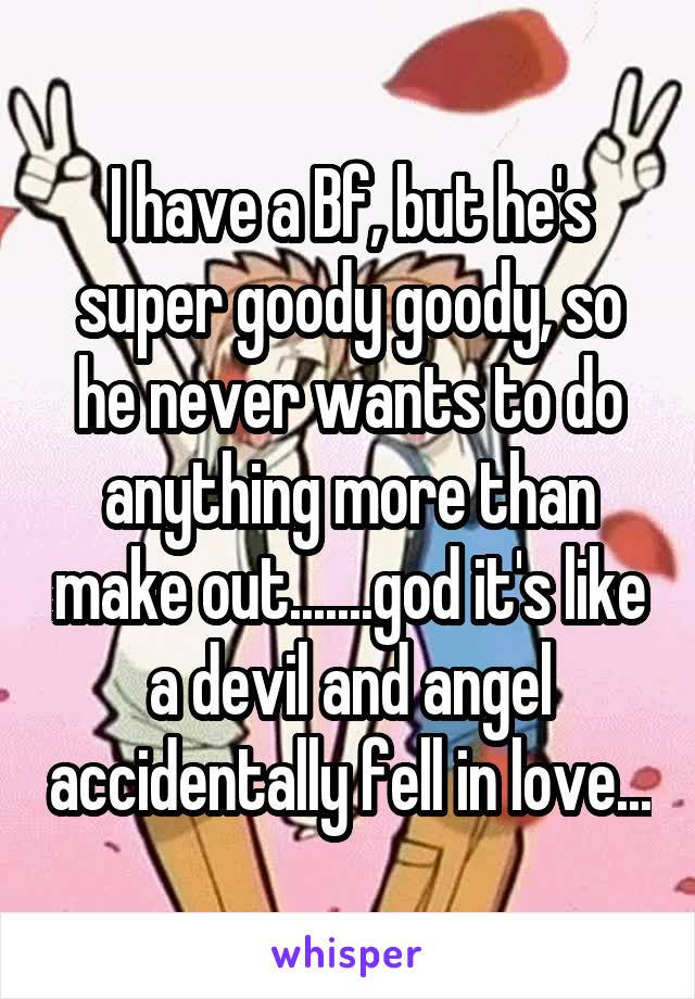 I have a Bf, but he's super goody goody, so he never wants to do anything more than make out.......god it's like a devil and angel accidentally fell in love...