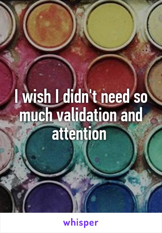 I wish I didn't need so much validation and attention 