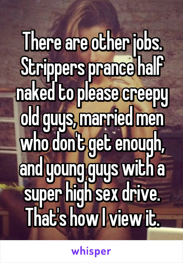 There are other jobs. Strippers prance half naked to please creepy old guys, married men who don't get enough, and young guys with a super high sex drive. That's how I view it.