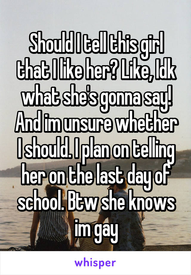 Should I tell this girl that I like her? Like, Idk what she's gonna say! And im unsure whether I should. I plan on telling her on the last day of school. Btw she knows im gay