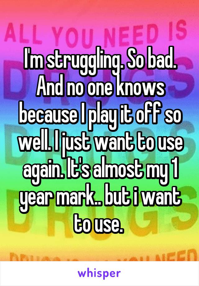 I'm struggling. So bad. And no one knows because I play it off so well. I just want to use again. It's almost my 1 year mark.. but i want to use. 