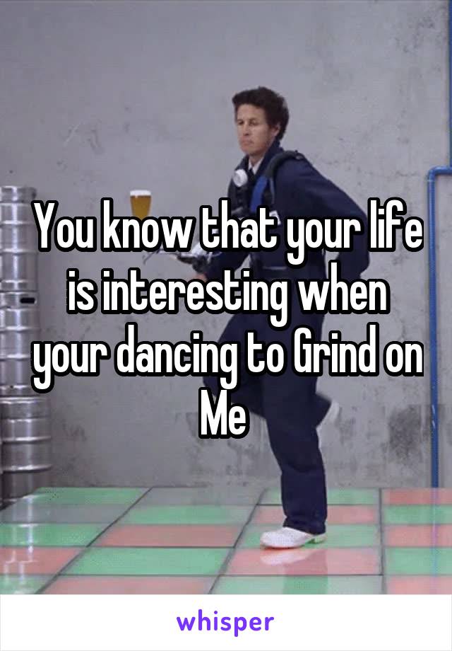 You know that your life is interesting when your dancing to Grind on Me 