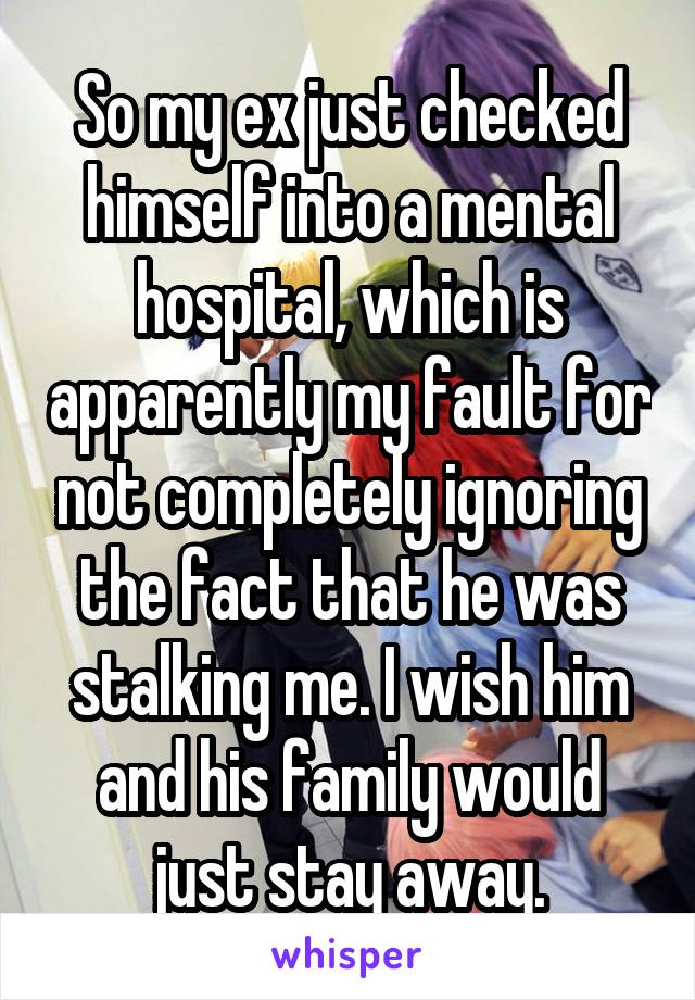 So my ex just checked himself into a mental hospital, which is apparently my fault for not completely ignoring the fact that he was stalking me. I wish him and his family would just stay away.