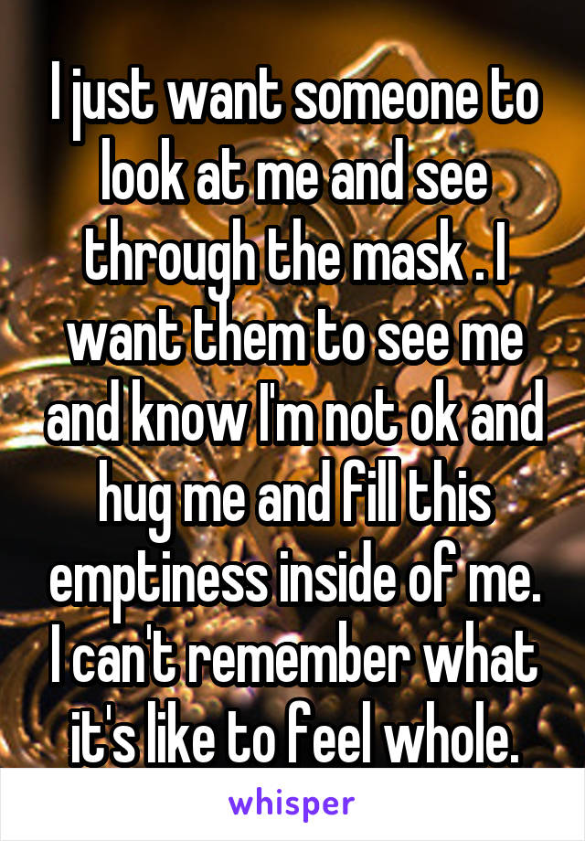 I just want someone to look at me and see through the mask . I want them to see me and know I'm not ok and hug me and fill this emptiness inside of me. I can't remember what it's like to feel whole.