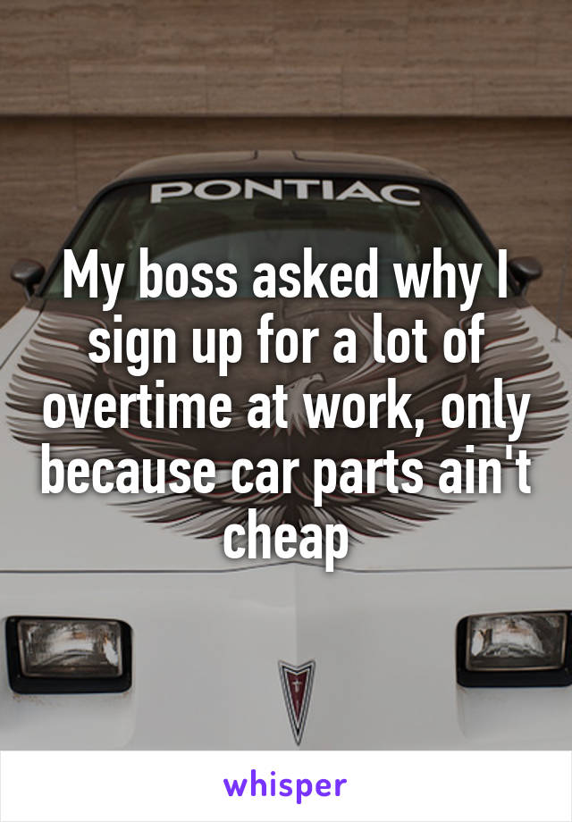 My boss asked why I sign up for a lot of overtime at work, only because car parts ain't cheap