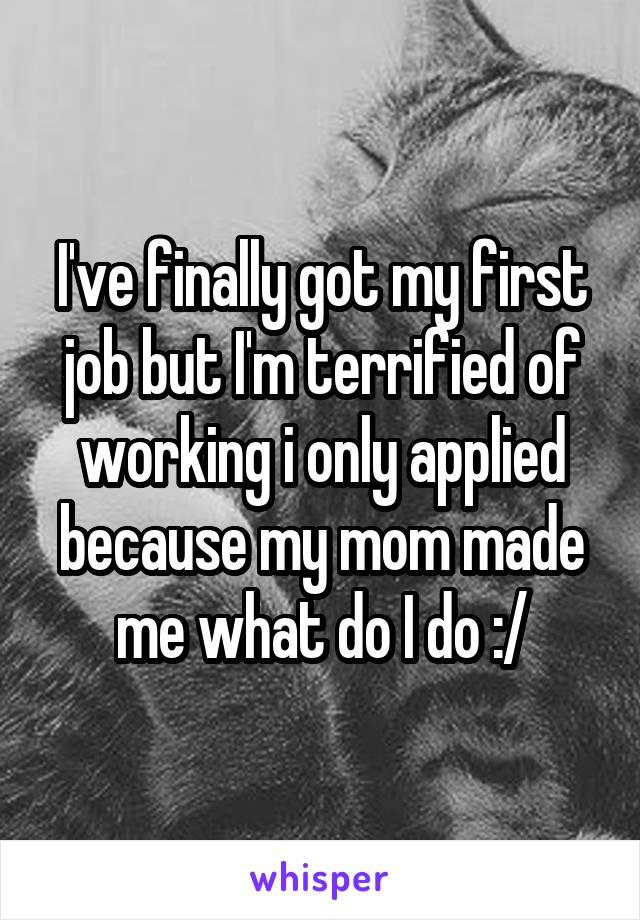 I've finally got my first job but I'm terrified of working i only applied because my mom made me what do I do :/