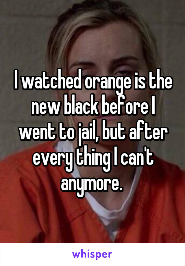 I watched orange is the new black before I went to jail, but after every thing I can't anymore. 