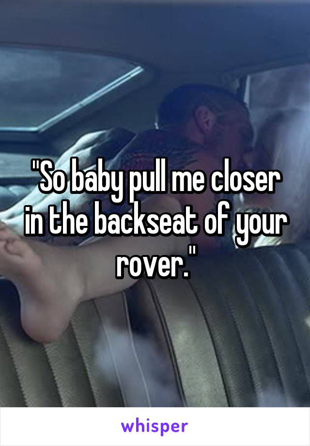 "So baby pull me closer in the backseat of your rover."