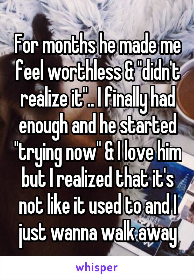 For months he made me feel worthless & "didn't realize it".. I finally had enough and he started "trying now" & I love him but I realized that it's not like it used to and I just wanna walk away