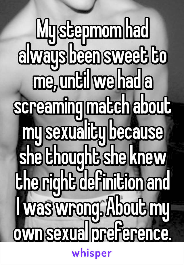 My stepmom had always been sweet to me, until we had a screaming match about my sexuality because she thought she knew the right definition and I was wrong. About my own sexual preference.