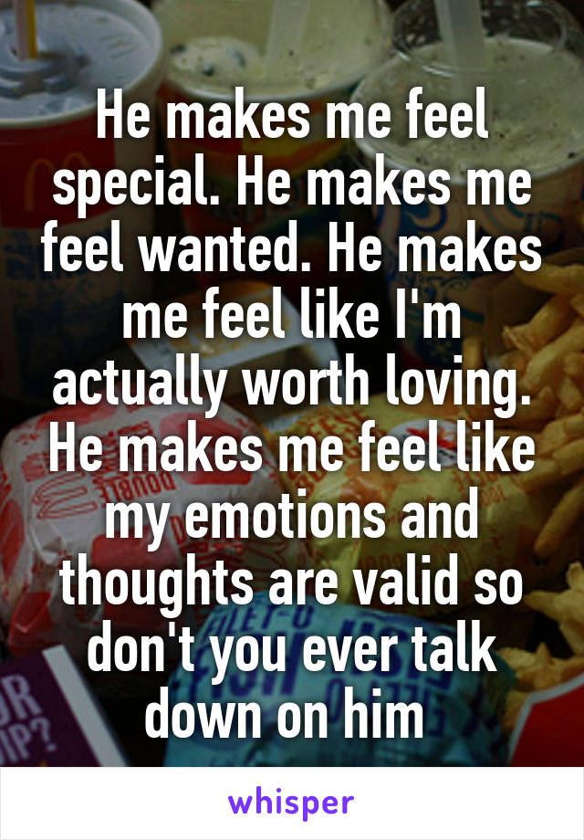 He makes me feel special. He makes me feel wanted. He makes me feel like I'm actually worth loving. He makes me feel like my emotions and thoughts are valid so don't you ever talk down on him 