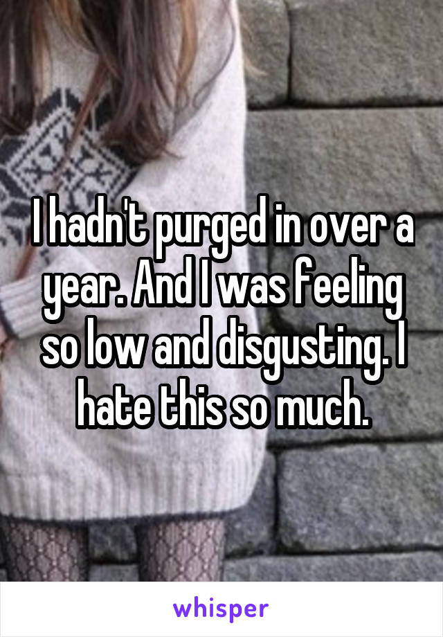 I hadn't purged in over a year. And I was feeling so low and disgusting. I hate this so much.