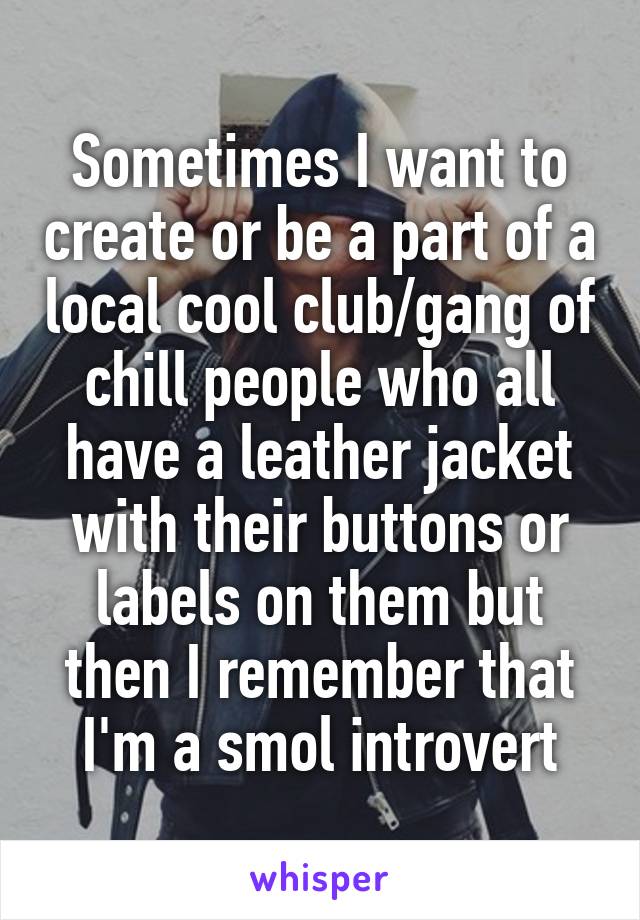 Sometimes I want to create or be a part of a local cool club/gang of chill people who all have a leather jacket with their buttons or labels on them but then I remember that I'm a smol introvert