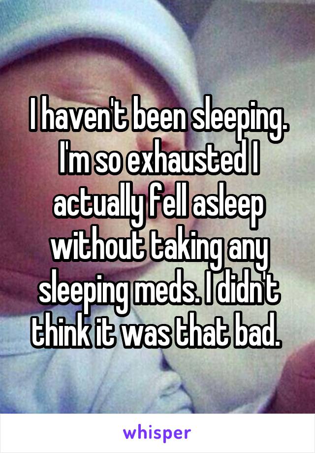 I haven't been sleeping. I'm so exhausted I actually fell asleep without taking any sleeping meds. I didn't think it was that bad. 