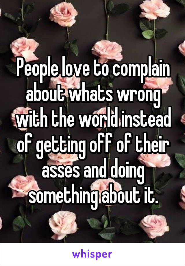 People love to complain about whats wrong with the world instead of getting off of their asses and doing something about it.