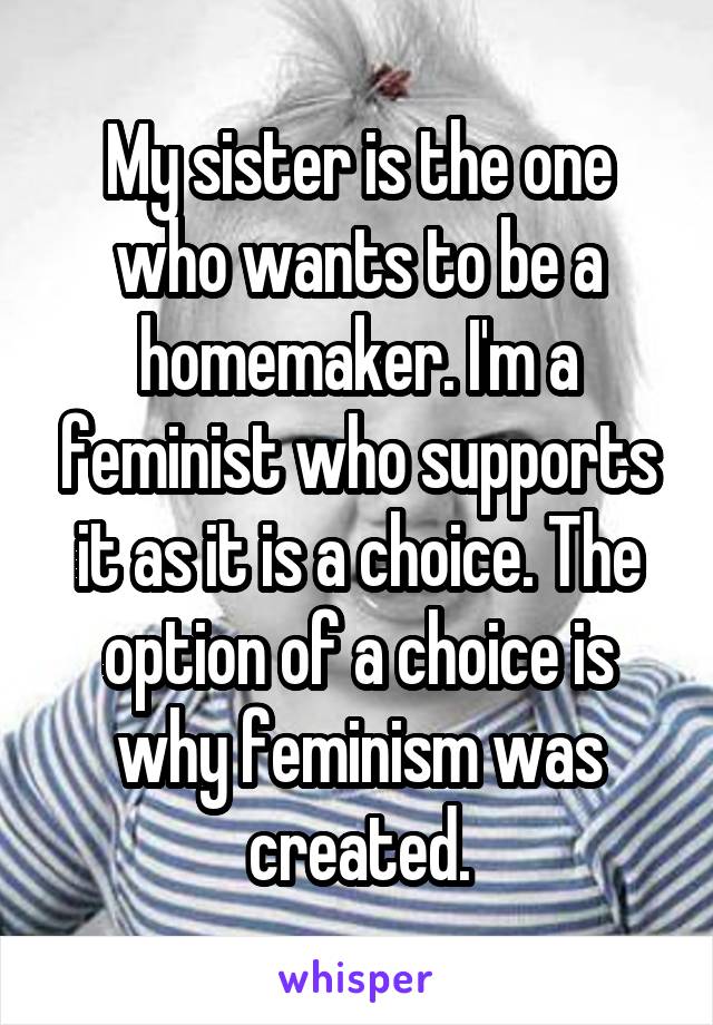 My sister is the one who wants to be a homemaker. I'm a feminist who supports it as it is a choice. The option of a choice is why feminism was created.