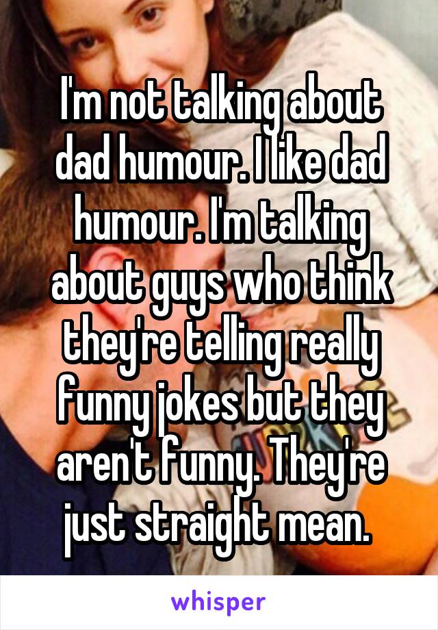 I'm not talking about dad humour. I like dad humour. I'm talking about guys who think they're telling really funny jokes but they aren't funny. They're just straight mean. 