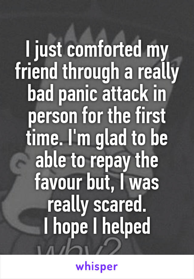 I just comforted my friend through a really bad panic attack in person for the first time. I'm glad to be able to repay the favour but, I was really scared.
 I hope I helped 