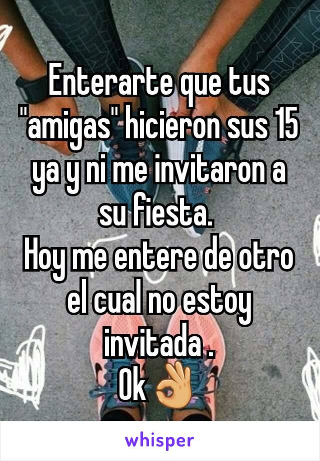 Enterarte que tus "amigas" hicieron sus 15 ya y ni me invitaron a su fiesta. 
Hoy me entere de otro el cual no estoy invitada .
Ok👌