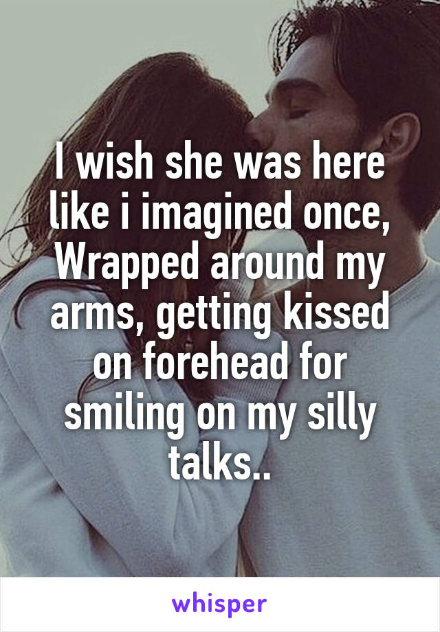 I wish she was here like i imagined once,
Wrapped around my arms, getting kissed on forehead for smiling on my silly talks..