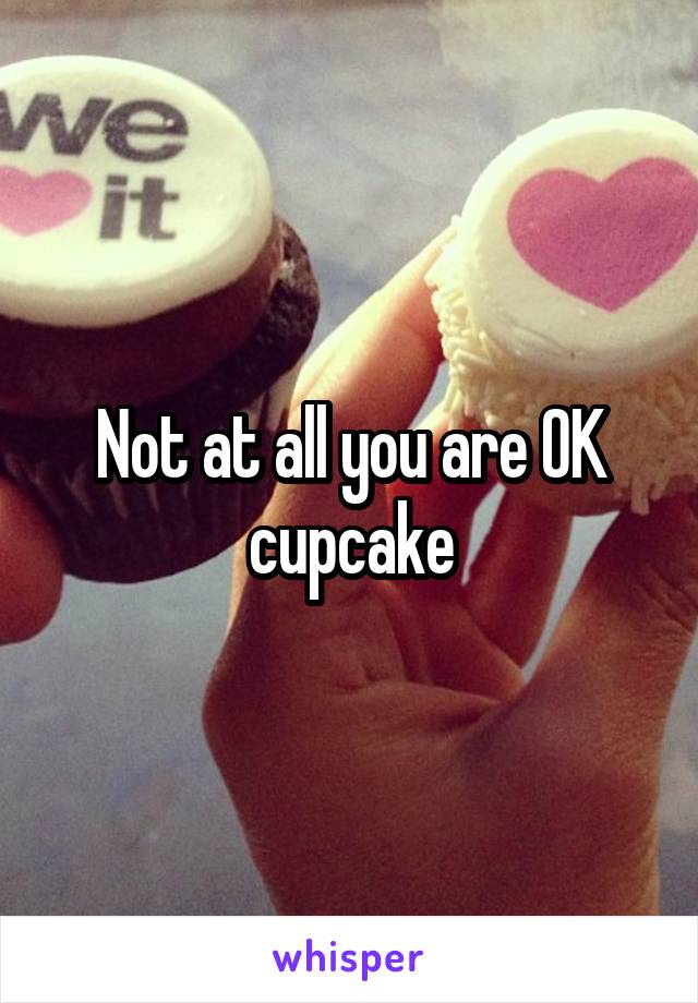 Not at all you are OK cupcake