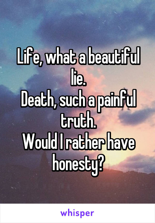 Life, what a beautiful lie.
Death, such a painful truth.
Would I rather have honesty?