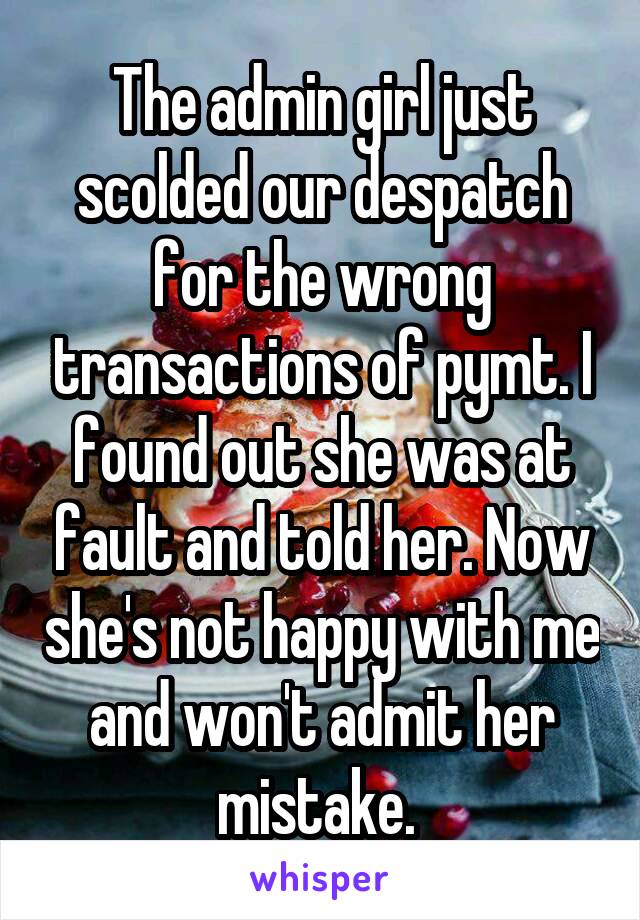 The admin girl just scolded our despatch for the wrong transactions of pymt. I found out she was at fault and told her. Now she's not happy with me and won't admit her mistake. 