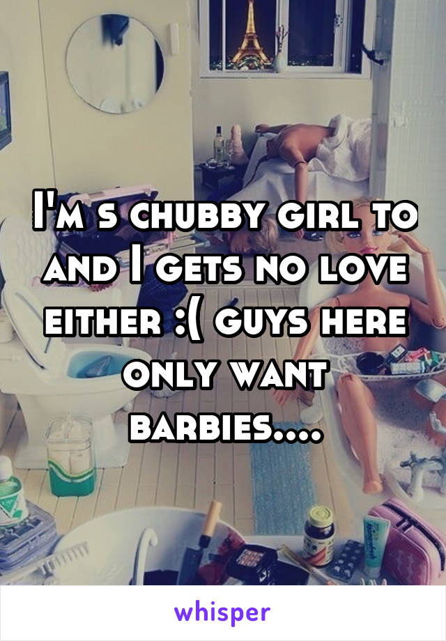 I'm s chubby girl to and I gets no love either :( guys here only want barbies....