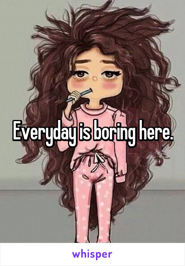 Everyday is boring here.