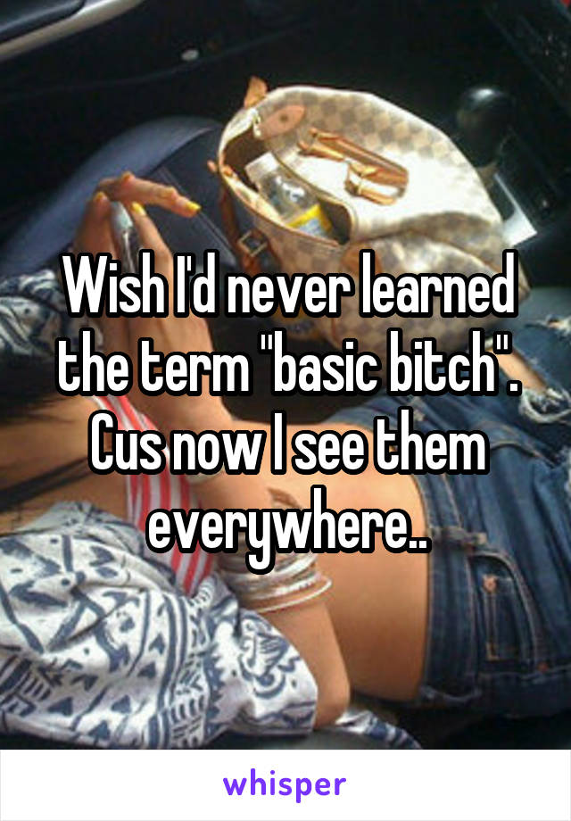 Wish I'd never learned the term "basic bitch". Cus now I see them everywhere..