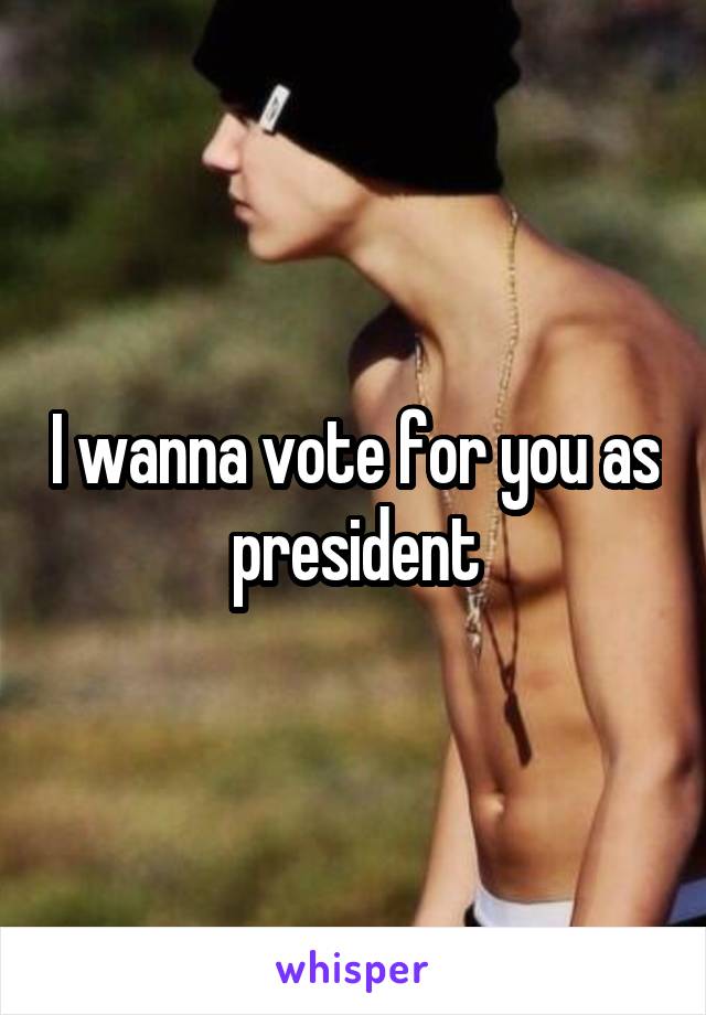 I wanna vote for you as president