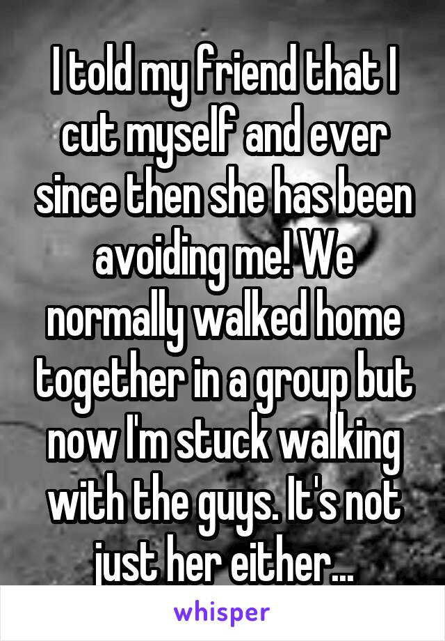 I told my friend that I cut myself and ever since then she has been avoiding me! We normally walked home together in a group but now I'm stuck walking with the guys. It's not just her either...