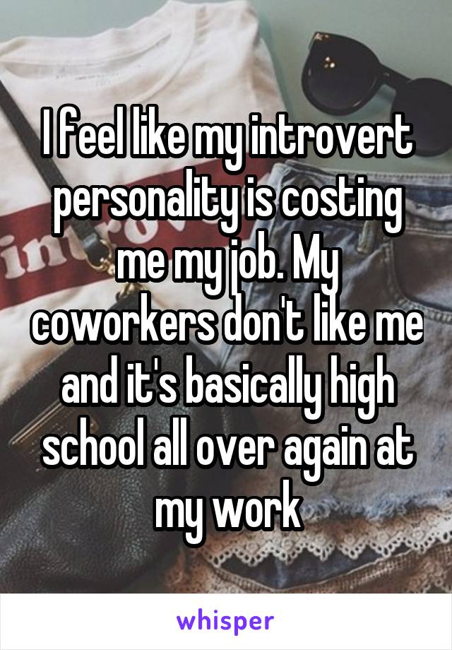 I feel like my introvert personality is costing me my job. My coworkers don't like me and it's basically high school all over again at my work