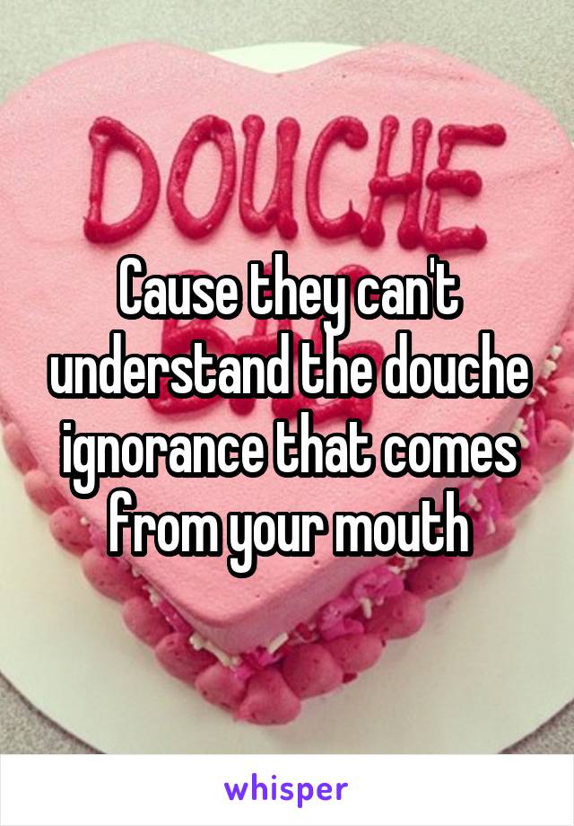 Cause they can't understand the douche ignorance that comes from your mouth