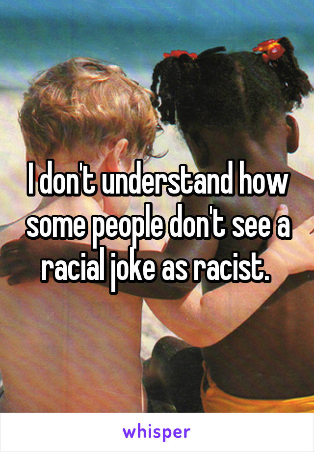 I don't understand how some people don't see a racial joke as racist. 