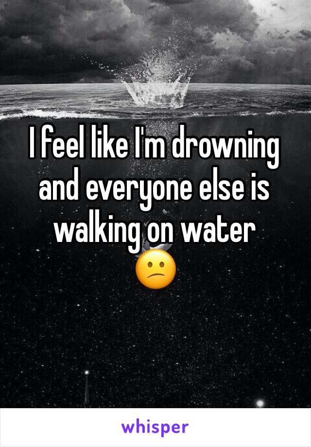 I feel like I'm drowning and everyone else is walking on water
😕