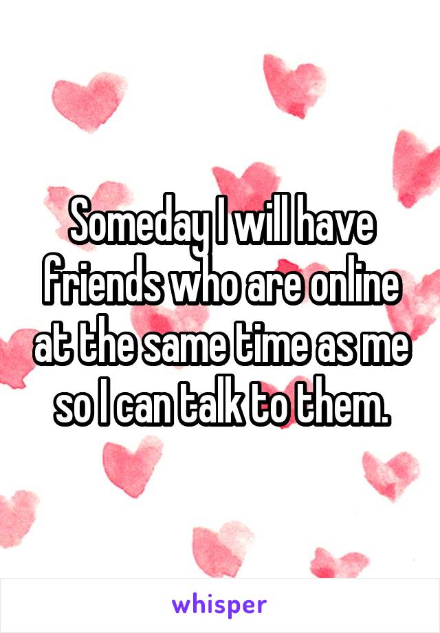 Someday I will have friends who are online at the same time as me so I can talk to them.