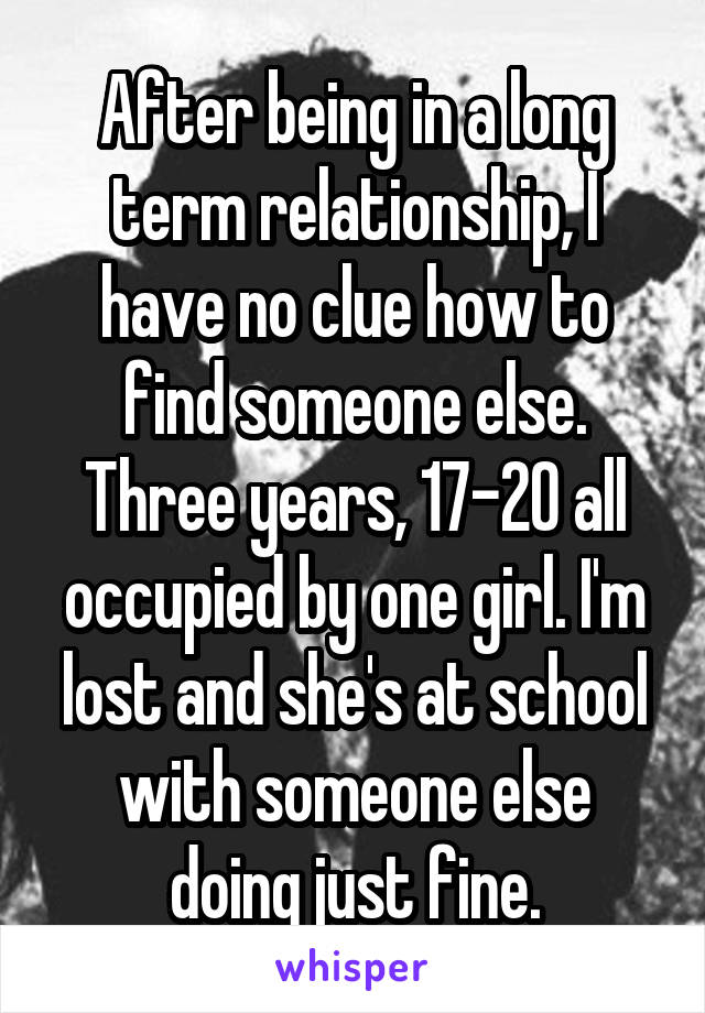 After being in a long term relationship, I have no clue how to find someone else. Three years, 17-20 all occupied by one girl. I'm lost and she's at school with someone else doing just fine.