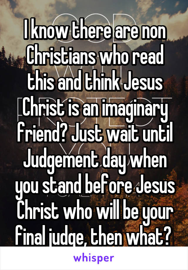 I know there are non Christians who read this and think Jesus Christ is an imaginary friend? Just wait until Judgement day when you stand before Jesus Christ who will be your final judge, then what? 