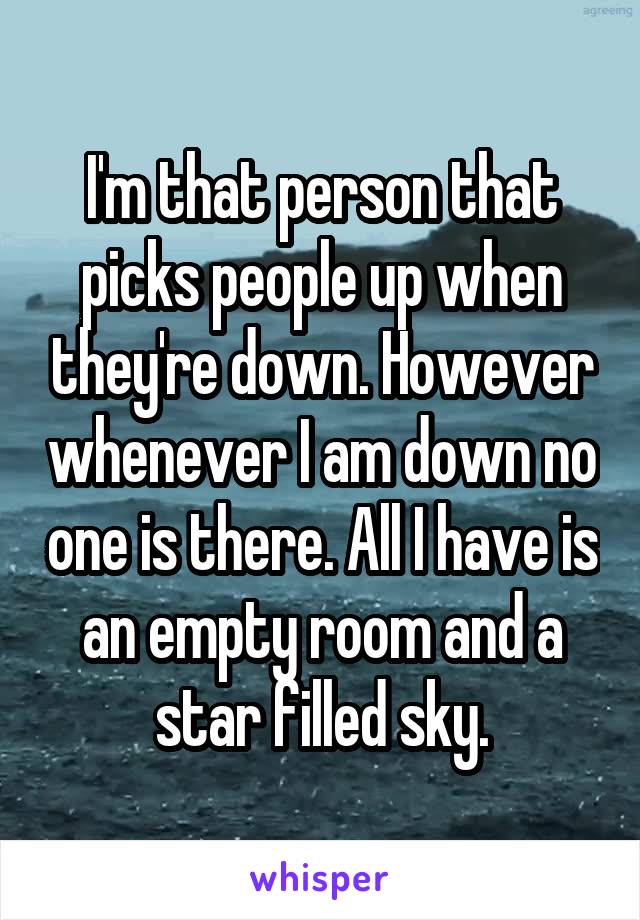 I'm that person that picks people up when they're down. However whenever I am down no one is there. All I have is an empty room and a star filled sky.