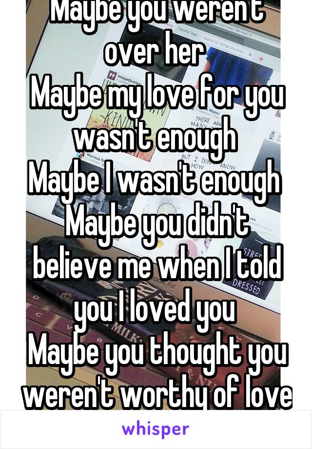 Maybe you weren't over her 
Maybe my love for you wasn't enough 
Maybe I wasn't enough 
Maybe you didn't believe me when I told you I loved you 
Maybe you thought you weren't worthy of love 