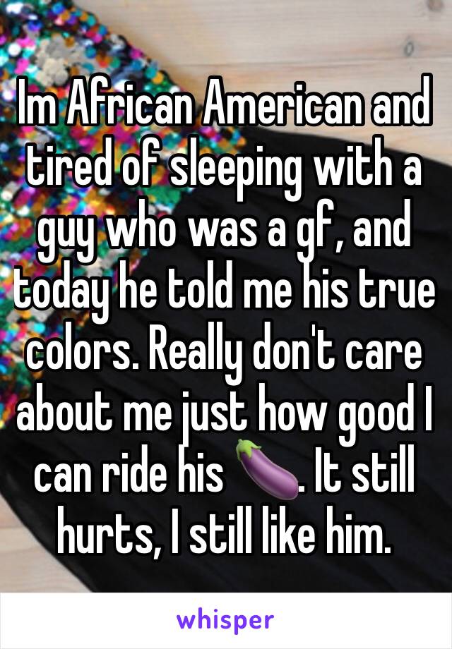 Im African American and tired of sleeping with a guy who was a gf, and today he told me his true colors. Really don't care about me just how good I can ride his 🍆. It still hurts, I still like him. 