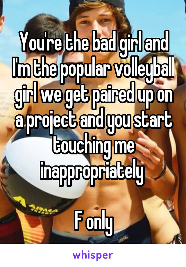 You're the bad girl and I'm the popular volleyball girl we get paired up on a project and you start touching me inappropriately 

F only