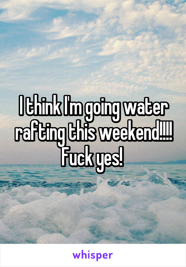 I think I'm going water rafting this weekend!!!! Fuck yes! 