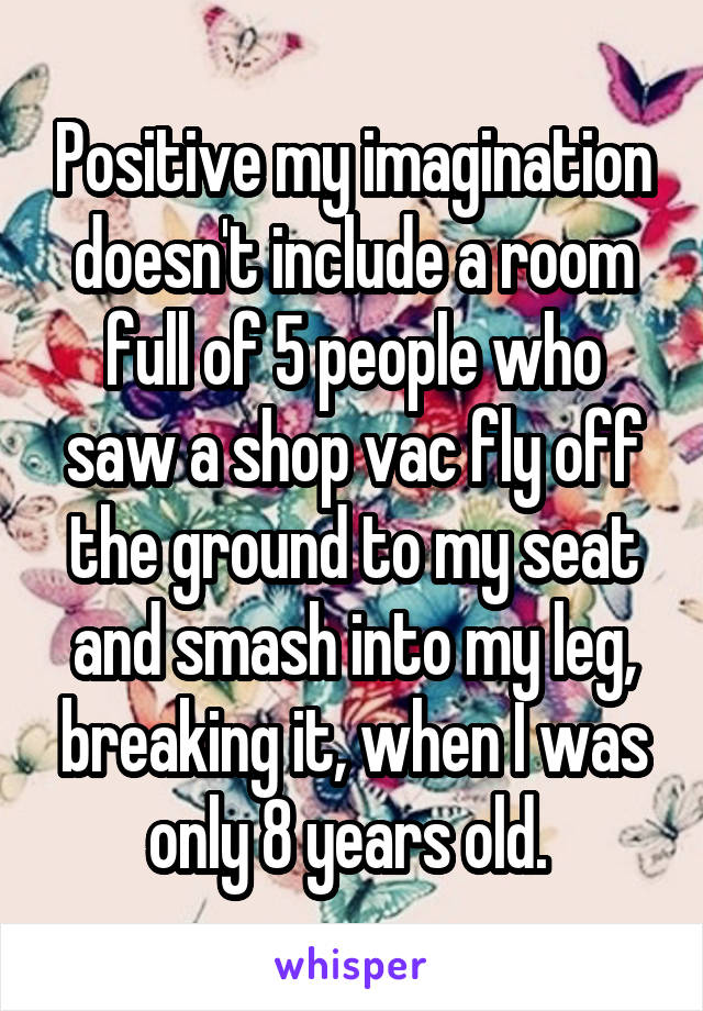 Positive my imagination doesn't include a room full of 5 people who saw a shop vac fly off the ground to my seat and smash into my leg, breaking it, when I was only 8 years old. 